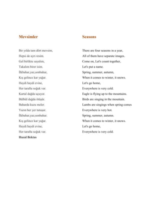 Mevsimler
Bir yılda tam dört mevsim,
Hepsi de ayrı resim.
Gel birlikte sayalım,
Takalım birer isim.
İlkbahar,yaz,sonbahar,
Kış gelince kar yağar.
Haydi haydi evine,
Her tarafta soğuk var.
Kartal dağda uçuyor.
Bülbül dağda ötüşür.
Baharda kuzu meler.
Yazın her yer tutuşur.
İlkbahar,yaz,sonbahar.
Kış gelince kar yağar.
Haydi haydi evine,
Her tarafta soğuk var.
Hazal Bektas
Seasons
There are four seasons in a year,
All of them have separate images.
Come on, Let's count together,
Let's put a name.
Spring, summer, autumn,
When it comes to winter, it snows.
Let's go home,
Everywhere is very cold.
Eagle is flying up to the mountains.
Birds are singing in the mountain.
Lambs are singings when spring comes
Everywhere is very hot.
Spring, summer, autumn.
When it comes to winter, it snows.
Let's go home,
Everywhere is very cold.
 