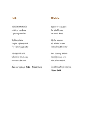Islik
Yabanıl ot kokuları
getiriyor bir rüzgar
kıpırdatıyor suları
Belki sonbahar
vurgun yapamayacak
yol vermeyecek sular
Ve neşeli bir ıslık
tutturmuş şimdi doğa
nice acıya karşılık
Aşkı savunmada doğa – Boran Eken
Whistle
Scents of wild grass
the wind brings
she move water
Maybe autumn
not be able to haul
will not lead to water
And a cheery whistle
nature insisted now
nice pain response
Love the defensive nature
Ahmet Telli
 