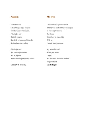 Ağacim
Mahallemizde
Senden başka ağaç olsaydı
Seni bu kadar sevmezdim.
Fakat eğer sen
Bizimle beraber
Kaydırak oynamasını bilseydin
Seni daha çok severdim.
Güzel ağacım!
Sen kuruduğun zaman
Biz de inşallah
Başka mahalleye taşınmış oluruz.
Orhan Veli KANIK
My tree
I wouldn't love you this much
If there was another tree besides you
In our neighborhood.
But if you
Knew how to play slide
With us
I would love you more.
My beautiful tree!
When you wither
I hope
We will have moved to another
neighborhood.
Ceyda Ergül
 