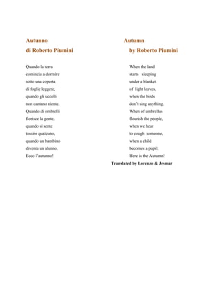 Autunno Autumn
di Roberto Piumini by Roberto Piumini
Quando la terra When the land
comincia a dormire starts sleeping
sotto una coperta under a blanket
di foglie leggere, of light leaves,
quando gli uccelli when the birds
non cantano niente. don’t sing anything.
Quando di ombrelli When of umbrellas
fiorisce la gente, flourish the people,
quando si sente when we hear
tossire qualcuno, to cough someone,
quando un bambino when a child
diventa un alunno. becomes a pupil.
Ecco l’autunno! Here is the Autumn!
Translated by Lorenzo & Jesmar
 
