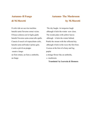 Autunno–Il Fungo Autumn- The Mushroom
di M.Moretti by M.Moretti
Il cielo ride un suo riso turchino The sky laughs its turquoise laugh
benché senta l'inverno ormai vicino. although it feels the winter now close.
Il bosco scherza con le foglie gialle The woods jokes with yellow leaves
benché l'inverno senta ormai alle spalle. although it feels the winter behind.
Ciancia il ruscel col rispecchiato cielo, Prattle the stream with the reflected sky
benché senta nell'onda il primo gelo. although it feels in the wave the first frost.
é sorto a piè di un pioppo It arose at the foot of a bony and log
ossuto e lungo poplar
un fiore strano, un fiore a ombrello, a strange flower like an umbrella,
un fungo a mushroom.
Translated by Lucrezia & Eleonora
 