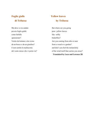 Foglie gialle Yellow leaves
di Trilussa by Trilussa
Ma dove ve ne andate But where are you going
povere foglie gialle poor yellow leaves
come farfalle like softly
spensierate? butterflies?
Venite da lontano o da vicino Are you caming from afar or near
da un bosco o da un giardino? from a wood or a garden?
E non sentite la malinconia and don’t you feel the melancholy
del vento stesso che vi porta via? of the wind itself that carries you away?
Translated by Luca and Lorenzo 2B
 