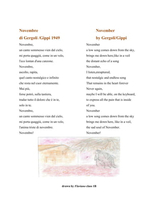 Novembre November
di Gergoli /Gippi 1949 by Gergoli/Gippi
Novembre, November
un canto sommesso vien dal cielo, a low song comes down from the sky,
mi porta quaggiù, come in un velo, brings me down here,like in a veil
l'eco lontan d'una canzone. the distant echo of a song
Novembre, November,
ascolto, rapita, I listen,enraptured,
quel canto nostalgico e infinito that nostalgic and endless song
che resta nel cuor eternamente. That remains in the heart forever
Mai più, Never again,
forse potrò, sulla tastiera, maybe I will be able, on the keyboard,
tradur tutto il dolore che è in te, to express all the pain that is inside
solo in te. of you.
Novembre, November
un canto sommesso vien dal cielo, a low song comes down from the sky
mi porta quaggiù, come in un velo, brings me down here, like in a veil,
l'anima triste di novembre. the sad soul of November.
Novembre! November!
drawn by Flaviano class 1B
 
