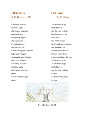 Ultime foglie Last leaves
di U. Bertini - 1939 by U. Bertini
L'autunno fa cadere The Autumn drops
le ultime foglie the last leaves
che il vento raccoglie that the wind collects
portandole a te. bringing them to you
In ogni foglia gialla In each leaf
che t'accarezza that embraces you
c'è tanta tristezza there’s a plenty of sadness
che parla per me. that speaks for me
Come il mio pianto d'amore Like my tears of love
la pioggia vien giù, the rain comes down
sembra che porti il dolore it seems that bears the pain
che c'è nel mio cuor. That is in my heart.
L'autunno fa cadere The Autumn drops
le ultime foglie the last leaves
che il vento raccoglie that the wind collects
per te. for you
Che il vento raccoglie That the wind collects
per te! for you
drawn by Marco class1B
 