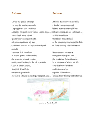 Autunno Autumn
Un'oca che guazza nel fango, A Goose that wallows in the mud,
Un cane che abbaia a comando a dog barking on command,
La pioggia che cade e non cade the rain that falls and doesn’t fall
Le nebbie striscianti che svelano e velano strade… mists crawling reveal and veil streets ...
Profilo degli alberi secchi, Profile of dead trees
spezzarsi scrosciante di stecchi, thunderous crack of sticks
sul monte, ogni tanto, gli spari on the mountains,sometimes, the shots
e cadono urlando di morte gli animali ignari and fall screaming to death innocent
animals,
L'autunno ti fa sonnolento, Autumn makes you sleepy,
la luce del giorno è un momento the light of the day is a time
che irrompe e veloce è svanita: that breaks into fast and is gone:
metafora lucida di quello che è la nostra vita... lucid metaphor of what is our life ...
Odori di fumo e foschia, Smells of smoke and haze
fanghiglia di periferia, mud in the suburbs,
distese di foglia marcita expanses of rotted leaf
che cade in silenzio lasciando per sempre la vita… falling silently leaving the life forever
drawn by Revel class1B
 