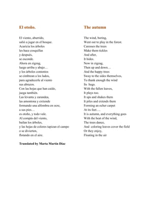 El otoño.
El viento, aburrido,
saliñ a jugar en el bosque.
Acaricia los árboles
les hace cosquillas
y después,
se esconde.
Ahora en zigzag,
luego arriba y abajo…
y los árboles contentos
se cimbrean a los lados,
para agradecerle al viento
sus abrazos.
Con las hojas que han caído,
juega también.
Las levanta y zarandea,
las amontona y extiende
formando una alfombra en ocre,
a sus pies…
es otoðo, y todo vale.
Al compás del viento,
bailan los árboles,
y las hojas de colores tapizan el campo
o se divierten,
flotando en el aire.
Translated by Marta Martín Díaz
The autumn
The wind, boring,
Went out to play in the forest.
Caresses the trees
Make them tickles
And after,
It hides.
Now in zigzag,
Then up and down…
And the happy trees
Sway to the sides themselves,
To thank enough the wind
Its hugs.
With the fallen leaves,
It plays too.
It ups and shakes them
It piles and extends them
Forming an ocher carpet
At its feet….
It is autumn, and everything goes
With the beat of the wind,
The trees dance,
And coloring leaves cover the field
Or they enjoy,
Floating in the air
 