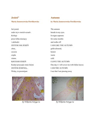 Jesień”
Maria Jasnorzewska Pawlikowska
Już jesień
rodzi się w moich oczach .
Krñluje
przez kilka miesięcy
i odchodzi
JESTEM JAK JESIEŃ
złota ,
szczera
ciepła
zimna .
KOCHAM JESIEŃ
Kiedyś przysypie mnie liśćmi
JESTEM JESIENIĄ...
Widzę, że przemijam
Autumn
by Maria Jasnorzewska Pawlikowska
The autumn
breeds in my eyes.
It reigns supreme
for some months
and walks off
I AM LIKE THE AUTUMN
gold-coloured,
honest
warm
cold.
I LOVE THE AUTUMN
One day it will cover me with fallen leaves
I AM THE AUTUMN
I see that I am passing away
by Wiktoria Fatyga Ia by Wiktoria Fatyga Ia
 