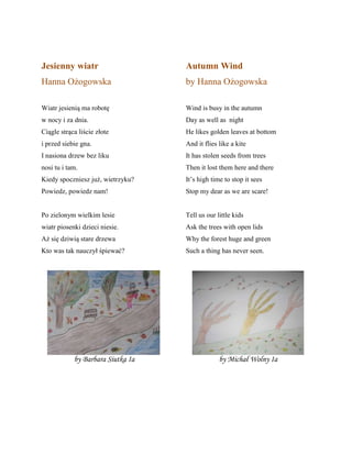 Jesienny wiatr
Hanna Ożogowska
Wiatr jesienią ma robotę
w nocy i za dnia.
Ciągle strąca liście złote
i przed siebie gna.
I nasiona drzew bez liku
nosi tu i tam.
Kiedy spoczniesz już, wietrzyku?
Powiedz, powiedz nam!
Po zielonym wielkim lesie
wiatr piosenki dzieci niesie.
Aż się dziwią stare drzewa
Kto was tak nauczył śpiewać?
Autumn Wind
by Hanna Ożogowska
Wind is busy in the autumn
Day as well as night
He likes golden leaves at bottom
And it flies like a kite
It has stolen seeds from trees
Then it lost them here and there
It’s high time to stop it sees
Stop my dear as we are scare!
Tell us our little kids
Ask the trees with open lids
Why the forest huge and green
Such a thing has never seen.
by Barbara Siutka Ia by Michał Wolny Ia
 