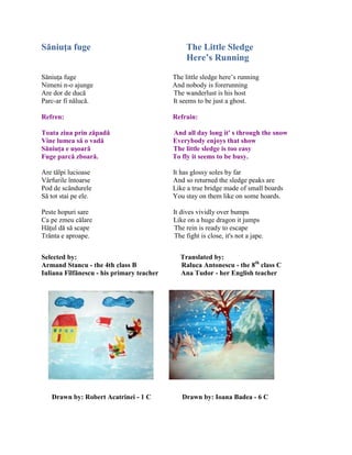 Săniuţa fuge The Little Sledge
Here’s Running
Săniuŝa fuge The little sledge here’s running
Nimeni n-o ajunge And nobody is forerunning
Are dor de ducă The wanderlust is his host
Parc-ar fi nălucă. It seems to be just a ghost.
Refren: Refrain:
Toata ziua prin zăpadă And all day long it' s through the snow
Vine lumea să o vadă Everybody enjoys that show
Săniuţa e uşoară The little sledge is too easy
Fuge parcă zboară. To fly it seems to be busy.
Are tălpi lucioase It has glossy soles by far
Vârfurile întoarse And so returned the sledge peaks are
Pod de scândurele Like a true bridge made of small boards
Să tot stai pe ele. You stay on them like on some hoards.
Peste hopuri sare It dives vividly over bumps
Ca pe zmeu călare Like on a huge dragon it jumps
Hăŝul dă să scape The rein is ready to escape
Trânta e aproape. The fight is close, it's not a jape.
Selected by: Translated by:
Armand Stancu - the 4th class B Raluca Antonescu - the 8th
class C
Iuliana Fîlfănescu - his primary teacher Ana Tudor - her English teacher
Drawn by: Robert Acatrinei - 1 C Drawn by: Ioana Badea - 6 C
 