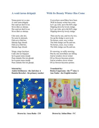 A venit iarna drăguţă With Its Beauty Winter Has Come
Neaua peste tot s-a pus Everywhere snowflakes have hum
A venit iarna drăguŝa With its beauty winter has come
Hai copii pe deal în sus Let’s go, kids, up to the hill's edge
Să ne dăm cu săniuŝa. Slipping down by lovely sledge.
Hai copii pe deal în sus Let’s go, kids, up to the hill's edge
Să ne dăm cu săniuŝa. Slipping down by lovely sledge.
Câte unul, câte doi, Then one by one, and two by two,
Ne suim în sănioară, Go up the sledge is next to do
Fără cai şi fără boi, No horses, oxen, way is done
Săniuŝa fuge zboară The little sledge can flu and run.
Fără cai şi fără boi, No horses, oxen, way is done
Săniuŝa fuge zboară The little sledge can flu and run.
Ninge, ninge încetişor, It's snowing, so softly snowing,
Cade câte-un fulguşor One by one snowflakes are falling
Iar la geam iarna isteaŝă And at window clever winter
Pune mândre flori de gheaŝă. Of ice flowers becomes printer.
Iar la geam iarna isteaŝă And at window clever winter
Pune mândre flori de gheaŝă. Of ice flowers becomes printer.
Selected by: Translated by:
Andrei Ştefănescu - the 2nd class A Denisa Ungureanu - the 7th
class A
Daniela Berechet - his primary teacher Ana Tudor - her English teacher
Drawn by: Anca Radu - 2 D Drawn by: Iulian Dinu - 5 C
 