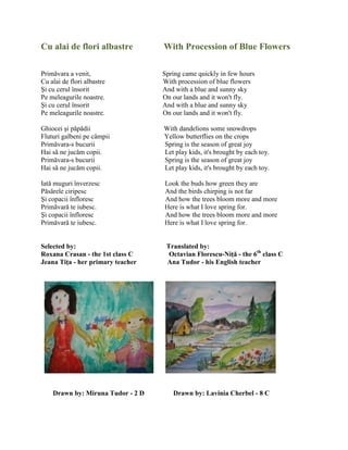Cu alai de flori albastre With Procession of Blue Flowers
Primăvara a venit, Spring came quickly in few hours
Cu alai de flori albastre With procession of blue flowers
Şi cu cerul însorit And with a blue and sunny sky
Pe meleagurile noastre. On our lands and it won't fly.
Şi cu cerul însorit And with a blue and sunny sky
Pe meleagurile noastre. On our lands and it won't fly.
Ghiocei şi păpădii With dandelions some snowdrops
Fluturi galbeni pe câmpii Yellow butterflies on the crops
Primăvara-s bucurii Spring is the season of great joy
Hai să ne jucăm copii. Let play kids, it's brought by each toy.
Primăvara-s bucurii Spring is the season of great joy
Hai să ne jucăm copii. Let play kids, it's brought by each toy.
Iată muguri înverzesc Look the buds how green they are
Păsărele ciripesc And the birds chirping is not far
Şi copacii înfloresc And how the trees bloom more and more
Primăvară te iubesc. Here is what I love spring for.
Şi copacii înfloresc And how the trees bloom more and more
Primăvară te iubesc. Here is what I love spring for.
Selected by: Translated by:
Roxana Crasan - the 1st class C Octavian Florescu-Niţă - the 6th
class C
Jeana Tiţa - her primary teacher Ana Tudor - his English teacher
Drawn by: Miruna Tudor - 2 D Drawn by: Lavinia Cherbel - 8 C
 