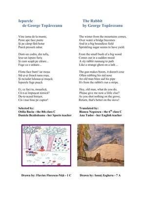 Iepurele The Rabbit
de George Topârceanu by George Topârceanu
Vine iarna de la munte, The winter from the mountains comes,
Peste ape face punte Over water a bridge becomes
Şi pe câmp fără hotar And in a big boundless field
Parcă presură zahar. Sprinkling sugar seems to have yield.
Dintr-un codru, din tufiş, From the small bush of a big wood
Iese-un iepure furiş Comes out in a sudden mood
Şi cum scapă pe cărare... A sly rabbit runnung to path
Fuge ca o arătare... Like a strange ghost on a lath ...
Flinta face bum! iar moşu The gun makes boom, it doesn't cose
Stă şi-şi freacă nasu roşu, Often rubbing his red nose
Şi-nciudat luleaua-şi muşcă; An old man bites sad his pipe
Iepurele fuge puşcă. It's from the rabbit's run a stripe.
Ei, ce faci tu, moşulică, Hey, old man, what do you do,
Că n-ai împuşcat nimică? Please give me now a little clue?
Du-te-acasă binişor, As you shot nothing on the grove,
Că-i mai bine pe cuptor! Return, that's better on the stove!
Selected by: Translated by:
Otilia Baciu - the 8th class C Bianca Negoescu - the 6th
class C
Daniela Bezdedeanu - her Sports teacher Ana Tudor - her English teacher
Drawn by: Flavius Florescu-Niţă - 1 C Drawn by: Ionuţ Zegheru - 7 A
 