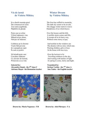 Vis de iarnă Winter Dream
de Violeta Mihăeş by Violeta Mihăeş
Şi-a zburlit mustaŝa gerul The frost has ruffled its mustache,
De-a întunecat tot cerul. The dark sky seems to be an ash;
Ŝese iarna şugubeaŝă, The shaggy winter starts to weave
Păpădiile de gheaŝă. Dandelions of ice which heave.
Peste case şi coline Over the houses and the hills
Viforul năprasnic vine. A terrible storm comes and fills.
Mătură tot pe cărare, It sweeps all in its hurry way,
Fără pic de îndurare. Without some mercy or pay.
Cuibăresc pe la ferestre And nestled on the windows are
Visele fără poveste The dreams with no story which mar,
Şi-i aşteaptă pe copii Waiting children, girls or boys
În casă cu jucării. In the house with nice toys,
Să întindă peste zare Over the horizon to lie
Curcubee călătoare Travelling rainbows in the sky,
Cu zăvoare de lumină, And waiting with latches of light
Primavara ca sa vină. As spring to come, merry and dight.
Selected by: Translated by:
Alexandru Oanţă - the 5th
class C Şerban Vochin - the 7th
class A
Adriana Muşat - his Romanian teacher Ana Tudor - his English teacher
Drawn by: Maria Negoescu - 5 B Drawn by: Abel Pătraşcu - 5 A
 