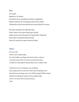 Kar
Çok soğuk...
Bugün kar var dışarda,
Buz gibi bir hava, parmaklarım donmus uyandığımda
Baktım bembeyaz bir örtü kaplamış tüm acıların üstünü
Gülümsedim, penceremin demirlerine konmuş küçük bir serçeye
Bir şeyler söylemek ister gibi baktı bana
Sanki, üsüme, bu kıs geçer bahar gelir diyordu
Hangi mevsim seni bana getirir ki? Hangi bahar? Hangi kış?
Mevsimleri saymaktansa hep bir ümitle,
Bırak, her zaman kar yağsın acılarımın üstüne
Snow
It's very cold...
There's snow outside today,
Ice cold weather, my fingers are frozen when I woke up
I saw that a pure white cover has covered all the pains
I smiled to a little sparrow that perched on my window's bars
It looked at me as if wanting to say something
Like saying, don't be cold, this winter ends and spring comes
But which season brings you to me? Which spring? Which winter?
Instead of counting the seasons with an endless hope
Leave it, let snow fall on my pain always.
Cenk
 