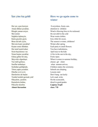 İşte yine kış geldi
Her yer, ayaz kesiyor.
Aman dikkat çocuklar,
Rüzgâr yaman esiyor.
Mevsimler
Soğukta üşümeyin,
Kalın giysiler giyin.
Biraz da tatlı yiyin,
Mevsim kıştır çocuklar!
Kıştan sonra ilkbahar.
Her taraf çiçek kokar.
Sizin bayramınız var.
Nisan hoştur çocuklar.
Güneş gökte bir ateş,
Meyveler olgunlaşır.
Yaz tatili gelince,
Sınıflar tenhalaşır.
Sonbahar geldiğinde,
Tören yapar çocuklar.
Okullar cıvıl cıvıl,
Dersleriniz de başlar.
Tembel tembel gezmek yok!
Okuyalım, yazalım.
Karnelerin üstüne,
Pekiyiler dizelim.
Ahmet Karaaslan
Here we go again came to
winter
Everywhere, frosty cuts.
attention to children
Wind is blowing force to be reckoned.
Do not chill in the cold
Wear warm clothes.
Eat a little bit sweet,
The season is winter, childrens!
Winter after spring
Each party to smell flowers.
You have turkishmiss.
April nice to the kids
A fire in the sun in the sky,
Fruits ripen.
When it comes to summer holiday,
classes get silent
when autumn arrives,
Children makes the ceremony.
Schools are chirping,
Lessons start
Don’t hang out lazily
Let's read, write.
On the scorecards,
diesel to good grades
Çağatay Ergül
class: 7/D
 