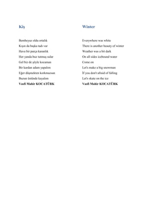 Kiş
Bembeyaz oldu ortalık
Kışın da başka tadı var
Hava bir parça karanlık
Her yanda buz tutmuş sular
Gel biz de şöyle kocaman
Bir kardan adam yapalım
Eğer düşmekten korkmazsan
Buzun üstünde kayalım
Vasfi Mahir KOCATÜRK
Winter
Everywhere was white
There is another beauty of winter
Weather was a bit dark
On all sides icebound water
Come on
Let's make a big snowman
İf you don't afraid of falling
Let's skate on the ice
Vasfi Mahir KOCATÜRK
 