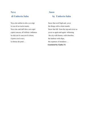 Neve Snow
di Umberto Saba by Umberto Saba
Neve che turbini in alto e avvolgi Snow that swirl high and cover
le cose di un tacito manto. the things with a silent mantle.
Neve che cadi dall’alto e noi copri Snow that fall from the top and cover us
coprici ancora, all’infinito: imbianca cover us again and again: whitening
la città con le case,con le chiese, the city with homes, with churches,
il porto con le navi, the harbour with ships,
le distese dei prati… the expanses of meadows …
translated by Giulia 3A
 