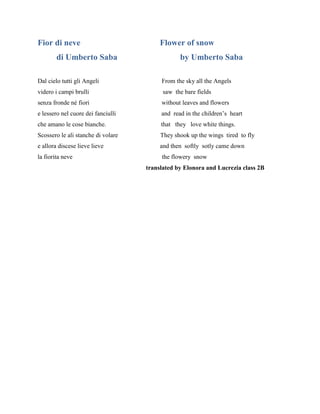 Fior di neve Flower of snow
di Umberto Saba by Umberto Saba
Dal cielo tutti gli Angeli From the sky all the Angels
videro i campi brulli saw the bare fields
senza fronde né fiori without leaves and flowers
e lessero nel cuore dei fanciulli and read in the children’s heart
che amano le cose bianche. that they love white things.
Scossero le ali stanche di volare They shook up the wings tired to fly
e allora discese lieve lieve and then softly sotly came down
la fiorita neve the flowery snow
translated by Elonora and Lucrezia class 2B
 