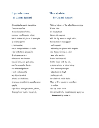 Il gatto inverno The cat winter
di Gianni Rodari by Gianni Rodari
Ai vetri della scuola stamattina At the windows of the school this morning
l'inverno strofina Winter rubs
la sua schiena nuvolosa his cloudy back
come un vecchio gatto grigio: like an old grey cat:
con la nebbia fa i giochi di prestigio, with the fog it makes magic tricks,
le case fa sparire houses makes it disappear
e ricomparire; and reappear;
con le zampe imbianca il suolo whitening the ground with its paws
e per coda ha un ghiacciolo and has a popsicle as a tail
Sì, signora maestra, Yes, miss teacher,
mi sono un po' distratto I am a bit 'distracted
ma per forza, con quel gatto, but by force! with the cat,
con l'inverno alla finestra with the winter at the window
che mi ruba i pensieri that steals my thoughts
e se li porta in slitta takes them in sleigh
per allegri sentieri for happy trails
Invano io li richiamo: In vain I will recall them:
si saranno impigliati in qualche ramo They will be caught in some bare
spoglio ; branches;
e per dolce imbrogliochiotti, chiotti, and for sweet cheat
fingon d'esser merli e passerotti. they pretend to be blackbirds and sparrows.
Translated by class 3a
 