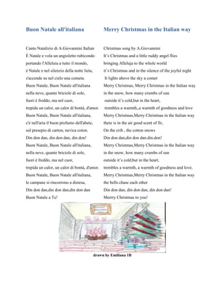 Buon Natale all'italiana Merry Christmas in the Italian way
Canto Natalizio di A.Giovannini Italian Christmas song by A.Giovannini
È Natale e vola un angioletto rubicondo It’s Christmas and a little ruddy angel flies
portando l'Alleluia a tutto il mondo, bringing Alleluja to the whole world
è Natale e nel silenzio della notte lieta, it’s Christmas and in the silence of the joyful night
s'accende su nel cielo una cometa. It lights above the sky a comet
Buon Natale, Buon Natale all'italiana Merry Christmas, Merry Christmas in the Italian way
nella neve, quante briciole di sole, in the snow, how many crumbs of sun
fuori è freddo, ma nel cuor, outside it’s cold,but in the heart,
trepida un calor, un calor di bontà, d'amor. trembles a warmth,,a warmth of goodness and love
Buon Natale, Buon Natale all'italiana, Merry Christmas,Merry Christmas in the Italian way
c'è nell'aria il buon profumo dell'abete, there is in the air good scent of fir,
sul presepio di carton, nevica coton. On the crib , the cotton snows
Din don dan, din don dan, din don! Din don dan,din don dan.din.don!
Buon Natale, Buon Natale all'italiana, Merry Christmas,Merry Christmas in the Italian way
nella neve, quante briciole di sole, in the snow, how many crumbs of sun
fuori è freddo, ma nel cuor, outside it’s cold,but in the heart,
trepida un calor, un calor di bontà, d'amor. trembles a warmth, a warmth of goodness and love.
Buon Natale, Buon Natale all'italiana, Merry Christmas,Merry Christmas in the Italian way
le campane si rincorrono a distesa, the bells chase each other
Din don dan,din don dan,din don dan Din don dan, din don dan, din don dan!
Buon Natale a Te! Merrry Christmas to you!
drawn by Emiliana 1B
 