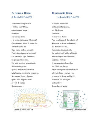 Nevicava a Roma It snowed in Rome
di Beretta/Del Prete,1970 by Beretta/ Del Prete,1970
Mi sembrava impossibile It seemed impossible
e perfino incredibile, and even unbelievable,
eppure questo sogno yet this dream
si avverò. came true.
Nevicava a Roma It snowed in Rome
e la gente si chiedeva: Ma cos’è? And people asked: But what is it?
Questa neve a Roma fa impazzire The snow in Rome makes crazy
li romani come me. the Romans like me.
Ogni statua nuda si ammalò, Each nude statue got sick,
l’arco di ogni ponte si imbiancò the arch of each bridge whitened
e lo spruzzo d’ogni fontanella and the drop of each fountain
un ghiacciolo diventò. Became a popsicle
Era tutto un pizzo straordinario It was an extraordinary lace
il Gianicolo per me, the Gianicolo for me
quando tra milioni di farfalle when among million of butterflies
tutte bianche ho visto te, proprio te. all white I saw you, just you.
Nevicava a Roma e fortuna It snowed in Rome and luckily
quella neve mi portò da te. that snow led me to you
Si vestì di bianco and our love
Il nostro amor . dressed up of white
Drawn by Laura class 1B Drawn by Camilla class 1B
 