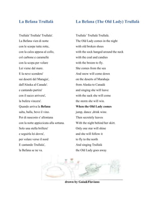 La Befana Trullalà La Befana (The Old Lady) Trullalà
Trullala' Trullala' Trullala'. Trullala’ Trullalà Trullalà.
La Befana vien di notte The Old Lady comes in the night
con le scarpe tutte rotte, with old broken shoes
con la calza appesa al collo, with the sock hanged around the neck
col carbone e caramelle with the coal and candies
con la scopa per volare with the broom to fly.
Lei viene dal mare. She comes from the sea
E la neve scendera' And snow will come down
sui deserti del Maragia', on the deserts of Marahaja
dall'Alaska al Canada'. from Alaska to Canadà
e cantando partira' and singing she will leave
con il sacco arrivera', with the sack she will come
la bufera vincera'. the storm she will win.
Quando arriva la Befana When the Old Lady comes
salta, balla, beve il vino. jump, dance ,drink wine.
Poi di nascosto s' allontana Then secretely leaves
con la notte appiccicata alla sottana. With the night behind her skirt.
Solo una stella brillera' Only one star will shine
e seguirla lei dovra', and she will follow it
per volare verso il nord to fly to the north
E cantando Trullala', And singing Trullalà
la Befana se ne va. the Old Lady goes away
drawn by Gaia&Flaviano
 