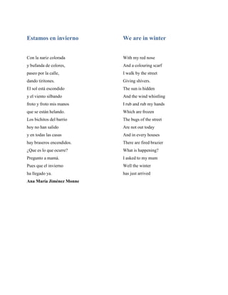 Estamos en invierno
Con la nariz colorada
y bufanda de colores,
paseo por la calle,
dando tiritones.
El sol está escondido
y el viento silbando
froto y froto mis manos
que se están helando.
Los bichitos del barrio
hoy no han salido
y en todas las casas
hay braseros encendidos.
¿Que es lo que ocurre?
Pregunto a mamá.
Pues que el invierno
ha llegado ya.
We are in winter
With my red nose
And a colouring scarf
I walk by the street
Giving shivers.
The sun is hidden
And the wind whistling
I rub and rub my hands
Which are frozen
The bugs of the street
Are not out today
And in every houses
There are fired brazier
What is happening?
I asked to my mum
Well the winter
has just arrived
Ana María Jiménez Monne
 