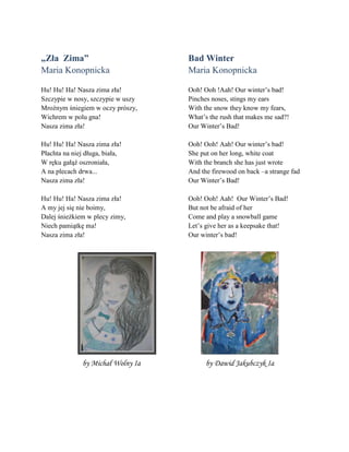 „Zła Zima”
Maria Konopnicka
Hu! Hu! Ha! Nasza zima zła!
Szczypie w nosy, szczypie w uszy
Mroźnym śniegiem w oczy prñszy,
Wichrem w polu gna!
Nasza zima zła!
Hu! Hu! Ha! Nasza zima zła!
Płachta na niej długa, biała,
W ręku gałąź oszroniała,
A na plecach drwa...
Nasza zima zła!
Hu! Hu! Ha! Nasza zima zła!
A my jej się nie boimy,
Dalej śnieżkiem w plecy zimy,
Niech pamiątkę ma!
Nasza zima zła!
Bad Winter
Maria Konopnicka
Ooh! Ooh !Aah! Our winter’s bad!
Pinches noses, stings my ears
With the snow they know my fears,
What’s the rush that makes me sad?!
Our Winter’s Bad!
Ooh! Ooh! Aah! Our winter’s bad!
She put on her long, white coat
With the branch she has just wrote
And the firewood on back –a strange fad
Our Winter’s Bad!
Ooh! Ooh! Aah! Our Winter’s Bad!
But not be afraid of her
Come and play a snowball game
Let’s give her as a keepsake that!
Our winter’s bad!
by Michał Wolny Ia by Dawid Jakubczyk Ia
 