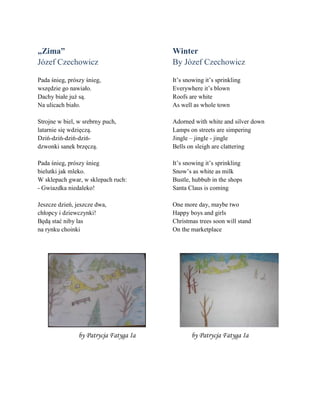 „Zima”
Jñzef Czechowicz
Pada śnieg, prñszy śnieg,
wszędzie go nawiało.
Dachy białe już są.
Na ulicach biało.
Strojne w biel, w srebrny puch,
latarnie się wdzięczą.
Dziń-dziń-dziń-dziń-
dzwonki sanek brzęczą.
Pada śnieg, prñszy śnieg
bielutki jak mleko.
W sklepach gwar, w sklepach ruch:
- Gwiazdka niedaleko!
Jeszcze dzień, jeszcze dwa,
chłopcy i dziewczynki!
Będą stać niby las
na rynku choinki
Winter
By Jñzef Czechowicz
It’s snowing it’s sprinkling
Everywhere it’s blown
Roofs are white
As well as whole town
Adorned with white and silver down
Lamps on streets are simpering
Jingle – jingle - jingle
Bells on sleigh are clattering
It’s snowing it’s sprinkling
Snow’s as white as milk
Bustle, hubbub in the shops
Santa Claus is coming
One more day, maybe two
Happy boys and girls
Christmas trees soon will stand
On the marketplace
by Patrycja Fatyga Ia by Patrycja Fatyga Ia
 