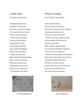 „Jedzie zima”
Czesław Janczarski
Przypłynęła chmura sina.
Od pñłnocy wiatr zacina.
Kot wyjść z domu nie ma chęci.
Coś się tam na dworze święci!
Kraczą wrony na parkanie:
- Jedzie zima, groźna pani!
I już lecą z nieba śnieżki,
zasypują drogi, ścieżki,
pola, miedzę i podwñrka,
dach, stodoły, budę Burka.
Kraczą wrony na jabłoni:
- Jedzie zima parą koni!
Mrñz ściął lodem brzeg strumyka.
Zając z pola w las pomyka.
Krasnalowi zmarzły uszy,
już spod pieca się nie ruszy!
Kraczą wrony na brzezinie:
- Oj, nieprędko zima minie!
Winter is coming
by Czesław Janczarski
A blue cloud floated by.
From the north a wind whips.
The Cat has no desire to leave the house.
Something is starting ouside!
The crows crouch on the fence:
- Winter is coming, a dangerous lady!
And snowflakes fall from the sky,
covering roads, paths,
fields, meadows and backyards,
the roof, barns, and Burka’s doghouse.
Crows crouch on an apple tree:
- Winter is coming, riding a pair of horses!
Frost cuts the edge of the stream with ice.
A field rabbit hides in the forest.
The dwarf’s ears have frozen,
already by the stove he will not move!
Crows crouch on the birch tree:
-Oh, winter will not soon pass!
by Michał Skubek IIa by Piotr Kupis IIa
 