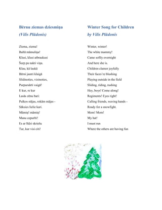 Bērnu ziemas dziesmiņa
(Vilis Plūdonis)
Ziema, ziema!
Baltā māmuliņa!
Klusi, klusi atbraukusi
Šurp pa nakti viņa.
Klau, kā laukā
Bērni jautri klaigā
Slidinoties, vizinoties,
Purpursārti vaigā!
E kur, re kur
Lasās zēnu bari:
Pulkos stājas, rokām mājas -
Sāksies lielie kari.
Māmiņ! māmiņ!
Manu cepurīti!
Es ar līdzi skriešu
Tur, kur visi citi!
Winter Song for Children
by Vilis Plūdonis
Winter, winter!
The white mammy!
Came softly overnight
And here she is.
Children clamor joyfully
Their faces’re blushing
Playing outside in the field
Sliding, riding, rushing
Hey, boys! Come along!
Regiments! Eyes right!
Calling friends, waving hands -
Ready for a snowfight.
Mom! Mom!
My hat!
I must run
Where the others are having fun
 