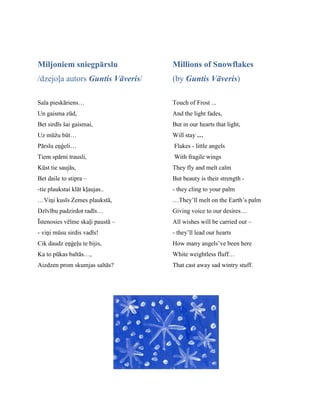 Miljoniem sniegpārslu
/dzejoļa autors Guntis Vāveris/
Sala pieskāriens…
Un gaisma zūd,
Bet sirdīs šai gaismai,
Uz mūžu būt…
Pārslu eņģeli…
Tiem spārni trausli,
Kūst tie saujās,
Bet daile to stipra –
-tie plaukstai klāt kļaujas..
…Viņi kusīs Zemes plaukstā,
Dzīvību padzirdot radīs…
Īstenosies vēlme skaļi paustā –
- viņi mūsu sirdis vadīs!
Cik daudz eņģeļu te bijis,
Ka to pūkas baltās…,
Aizdzen prom skumjas saltās?
Millions of Snowflakes
(by Guntis Vāveris)
Touch of Frost ...
And the light fades,
But in our hearts that light,
Will stay …
Flakes - little angels
With fragile wings
They fly and melt calm
But beauty is their strength -
- they cling to your palm
…They’ll melt on the Earth’s palm
Giving voice to our desires…
All wishes will be carried out –
- they’ll lead our hearts
How many angels’ve been here
White weightless fluff…
That cast away sad wintry stuff.
 