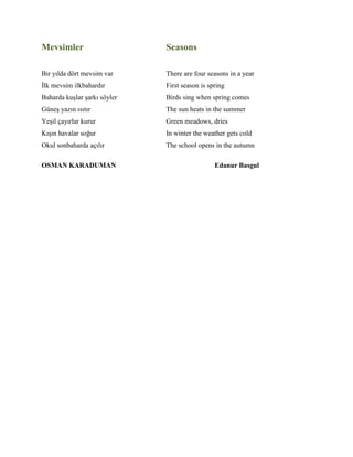 Mevsimler Seasons
Bir yılda dört mevsim var There are four seasons in a year
İlk mevsim ilkbahardır First season is spring
Baharda kuşlar şarkı söyler Birds sing when spring comes
Güneş yazın ısıtır The sun heats in the summer
Yeşil çayırlar kurur Green meadows, dries
Kışın havalar soğur In winter the weather gets cold
Okul sonbaharda açılır The school opens in the autumn
OSMAN KARADUMAN Edanur Basgul
 