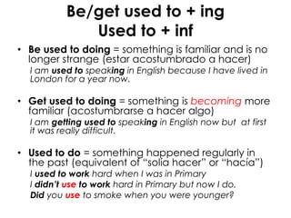 Be/get used to + ing
Used to + inf
• Be used to doing = something is familiar and is no
longer strange (estar acostumbrado a hacer)
I am used to speaking in English because I have lived in
London for a year now.
• Get used to doing = something is becoming more
familiar (acostumbrarse a hacer algo)
I am getting used to speaking in English now but at first
it was really difficult.
• Used to do = something happened regularly in
the past (equivalent of “solía hacer” or “hacía”)
I used to work hard when I was in Primary
I didn’t use to work hard in Primary but now I do.
Did you use to smoke when you were younger?
 