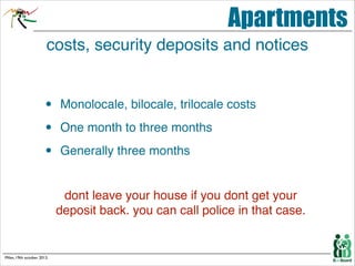 Apartments
costs, security deposits and notices

•
•
•

Monolocale, bilocale, trilocale costs!
One month to three months !
Generally three months!

! !
!

!

Milan, 19th october 2013.

dont leave your house if you dont get your
deposit back. you can call police in that case.

 