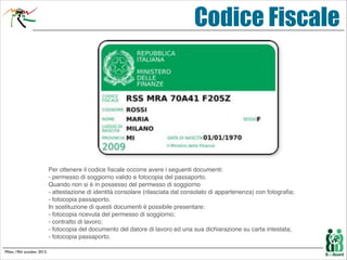 Codice Fiscale

Per ottenere il codice ﬁscale occorre avere i seguenti documenti:  
- permesso di soggiorno valido e fotocopia del passaporto.  
Quando non si è in possesso del permesso di soggiorno  
- attestazione di identità consolare (rilasciata dal consolato di appartenenza) con fotograﬁa;  
- fotocopia passaporto.!
In sostituzione di questi documenti è possibile presentare:  
- fotocopia ricevuta del permesso di soggiorno;  
- contratto di lavoro;  
- fotocopia del documento del datore di lavoro ed una sua dichiarazione su carta intestata;  
- fotocopia passaporto.
Milan, 19th october 2013.

 