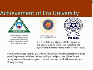 Achievement of Era University
Healthcare delivery in India has witnessed an extraordinary paradigm shift and
we at Era pro...