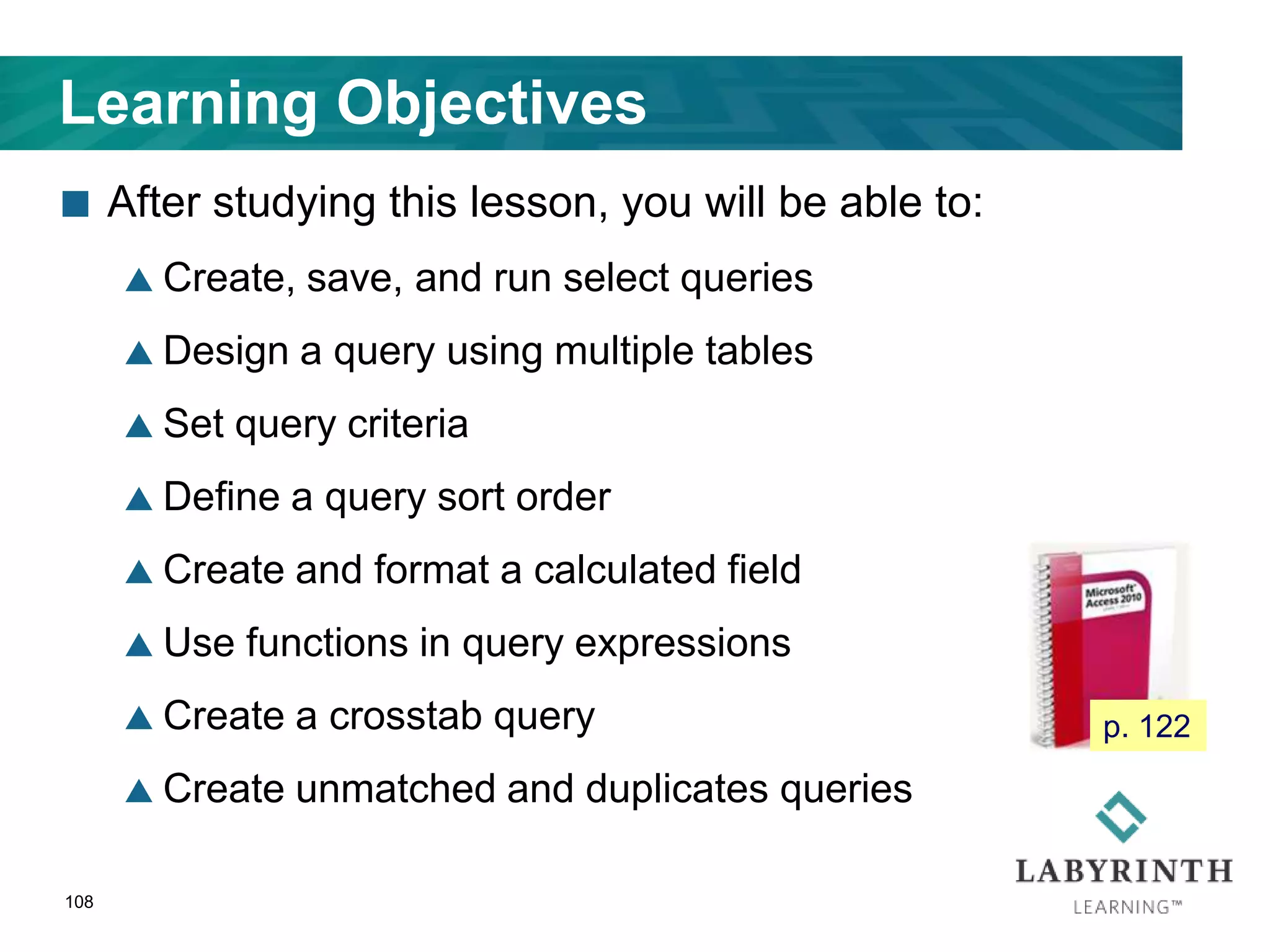108
Learning Objectives
 After studying this lesson, you will be able to:
 Create, save, and run select queries
 Design a query using multiple tables
 Set query criteria
 Define a query sort order
 Create and format a calculated field
 Use functions in query expressions
 Create a crosstab query
 Create unmatched and duplicates queries
p. 122
 