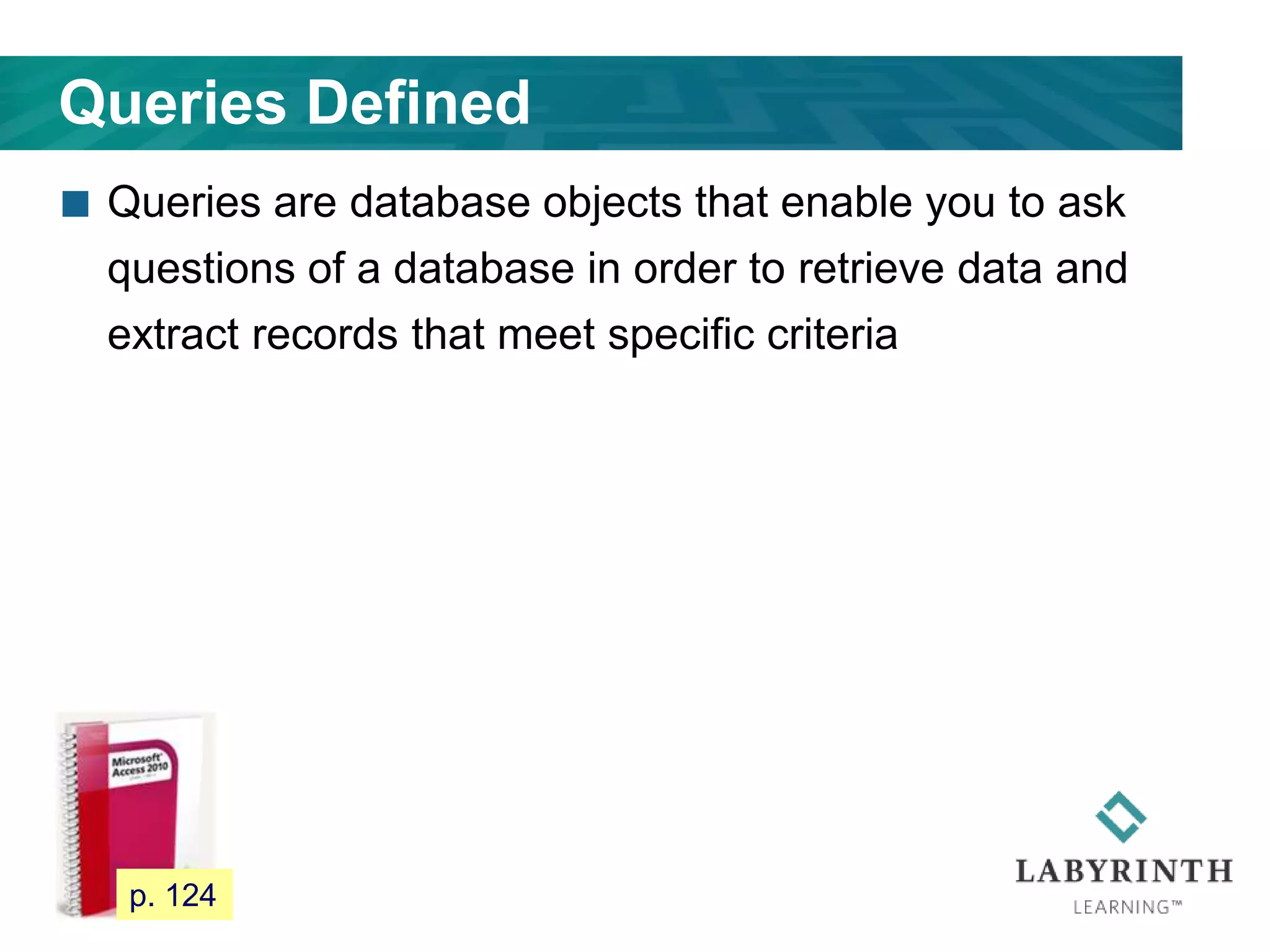 Queries Defined
 Queries are database objects that enable you to ask
questions of a database in order to retrieve data and
extract records that meet specific criteria
109 p. 124
 