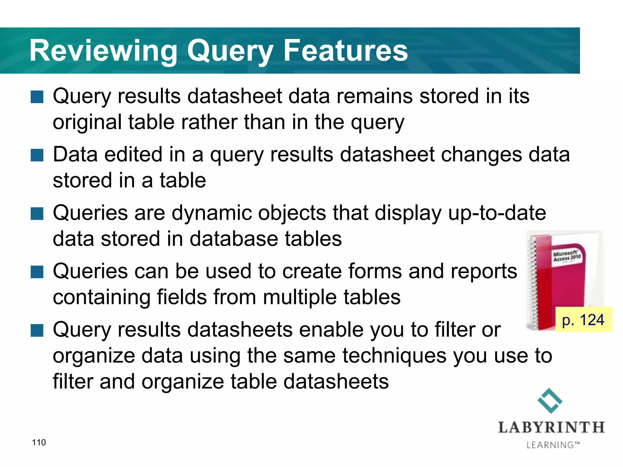 Reviewing Query Features
 Query results datasheet data remains stored in its
original table rather than in the query
 Data edited in a query results datasheet changes data
stored in a table
 Queries are dynamic objects that display up-to-date
data stored in database tables
 Queries can be used to create forms and reports
containing fields from multiple tables
 Query results datasheets enable you to filter or
organize data using the same techniques you use to
filter and organize table datasheets
110
p. 124
 