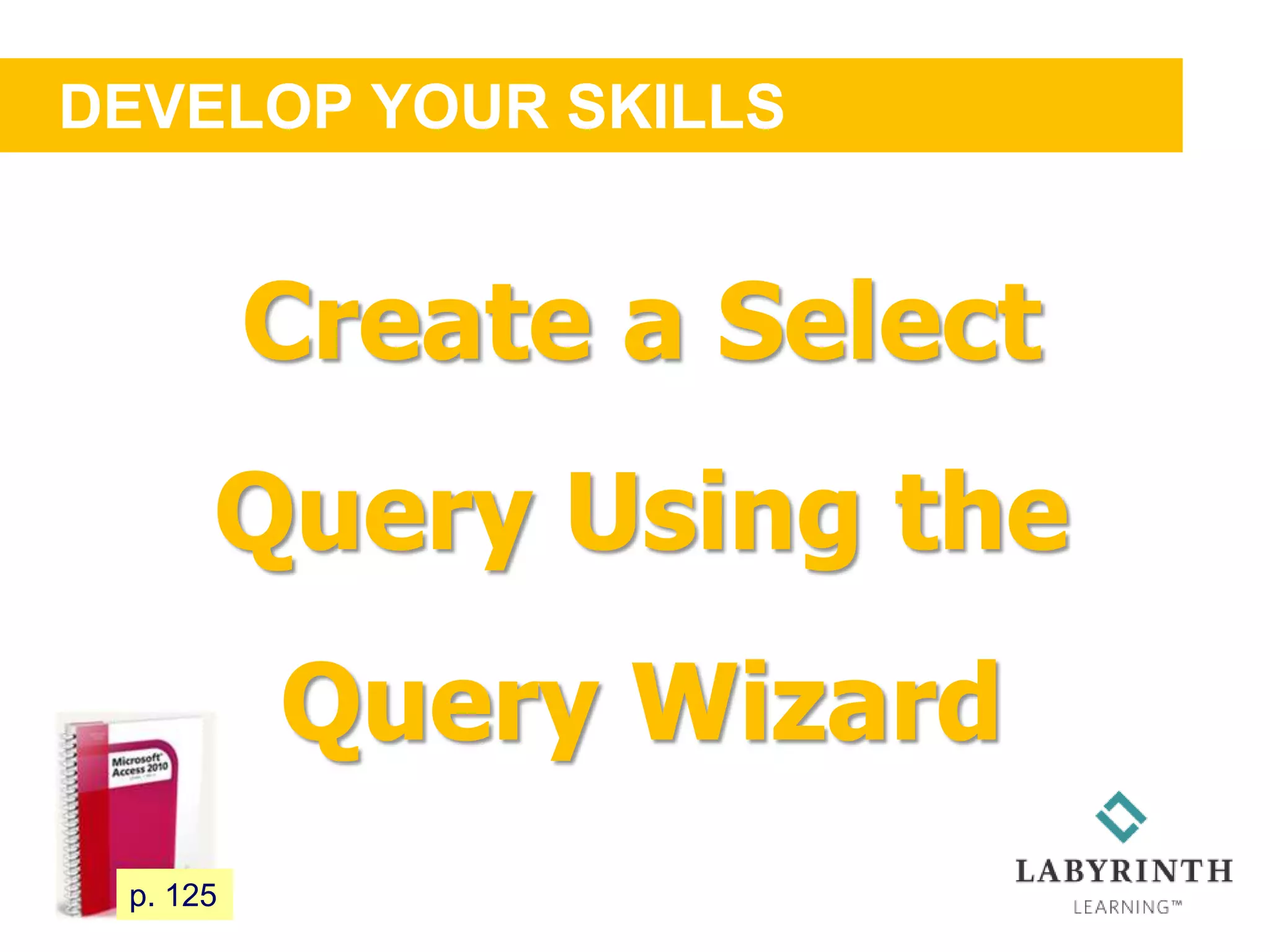 DEVELOP YOUR SKILLS
111 p. 125
Create a Select
Query Using the
Query Wizard
 