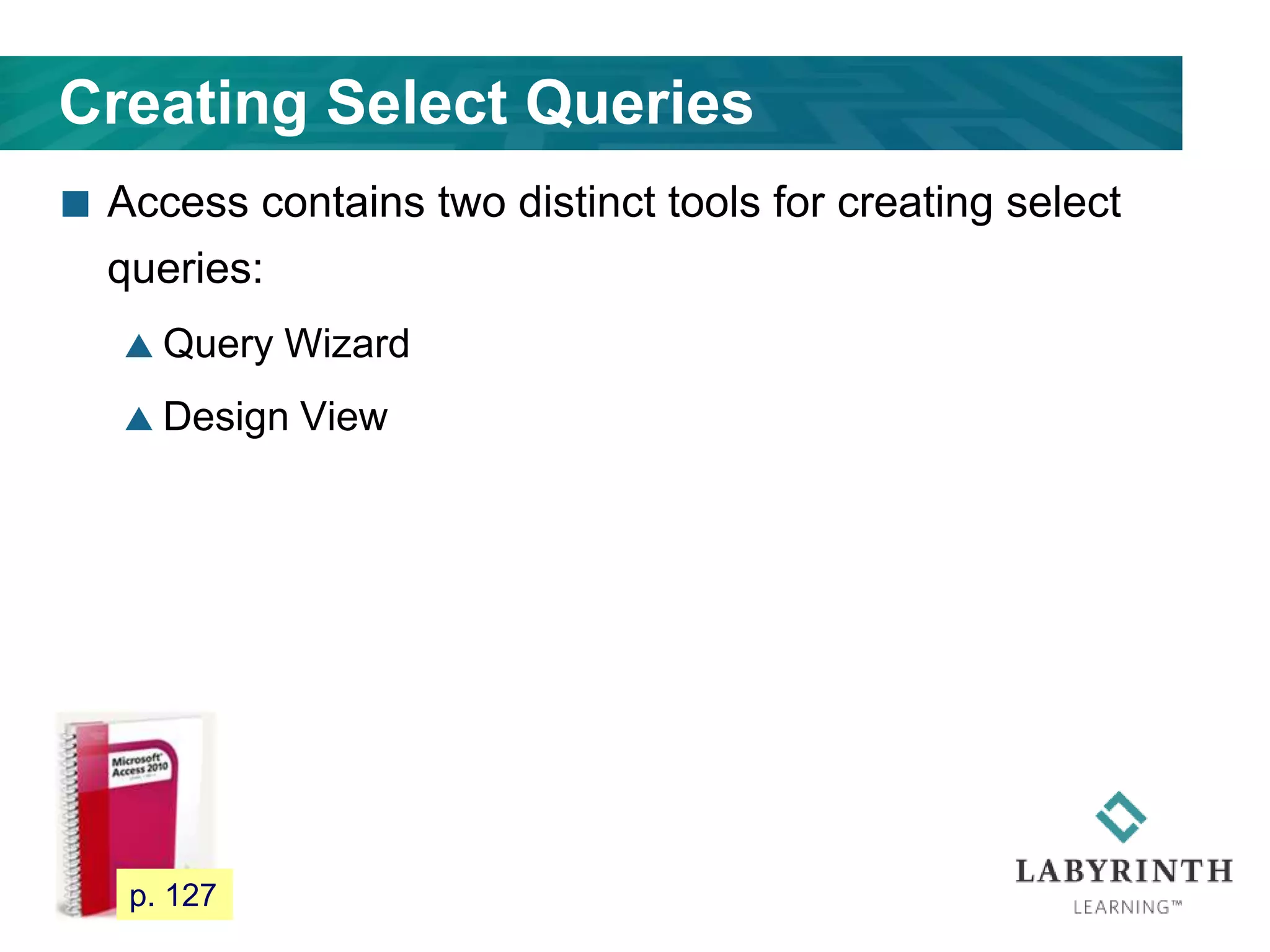 Creating Select Queries
 Access contains two distinct tools for creating select
queries:
 Query Wizard
 Design View
112 p. 127
 
