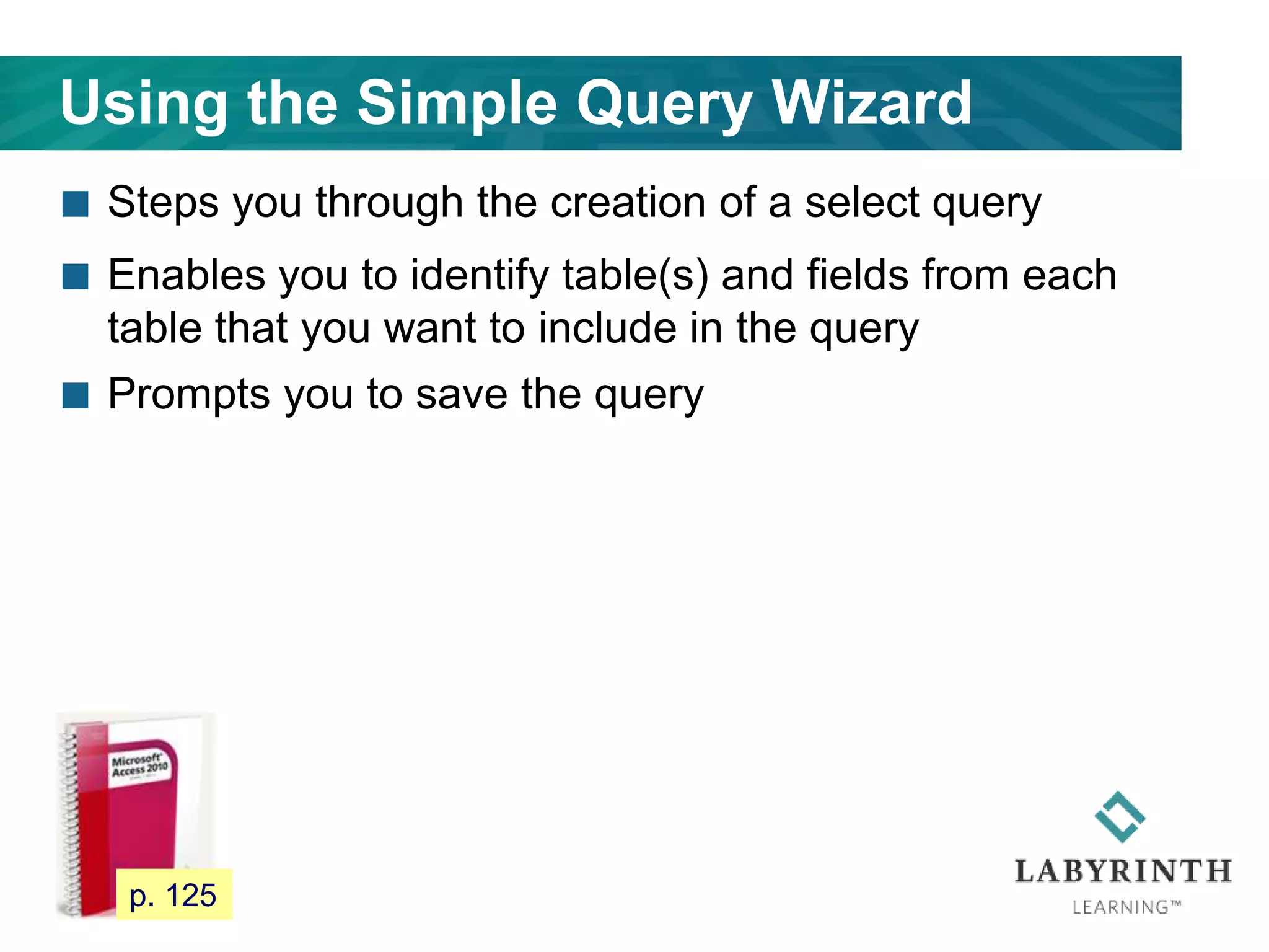 Using the Simple Query Wizard
 Steps you through the creation of a select query
 Enables you to identify table(s) and fields from each
table that you want to include in the query
 Prompts you to save the query
113 p. 125
 