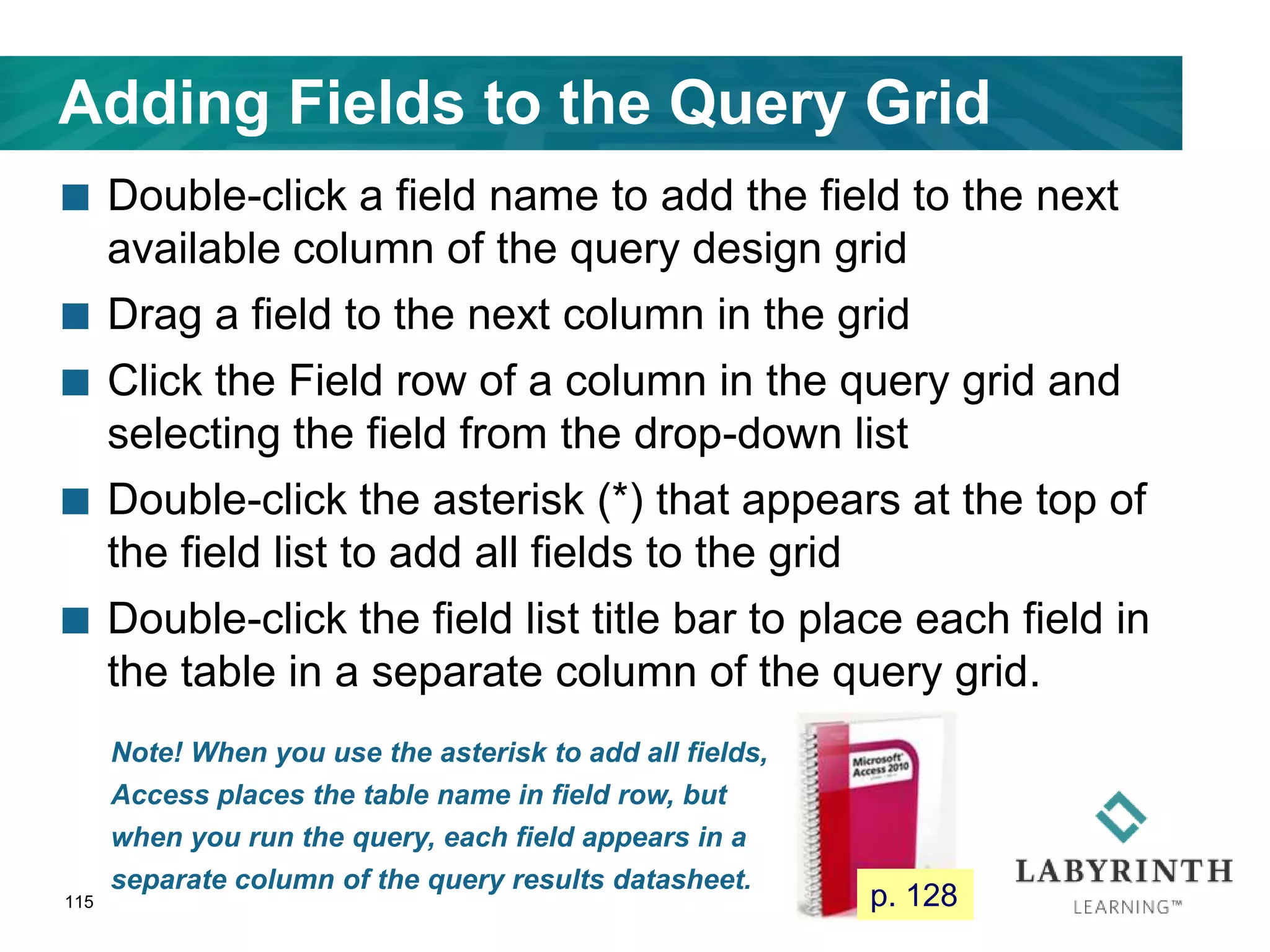 Adding Fields to the Query Grid
 Double-click a field name to add the field to the next
available column of the query design grid
 Drag a field to the next column in the grid
 Click the Field row of a column in the query grid and
selecting the field from the drop-down list
 Double-click the asterisk (*) that appears at the top of
the field list to add all fields to the grid
 Double-click the field list title bar to place each field in
the table in a separate column of the query grid.
115
Note! When you use the asterisk to add all fields,
Access places the table name in field row, but
when you run the query, each field appears in a
separate column of the query results datasheet.
p. 128
 
