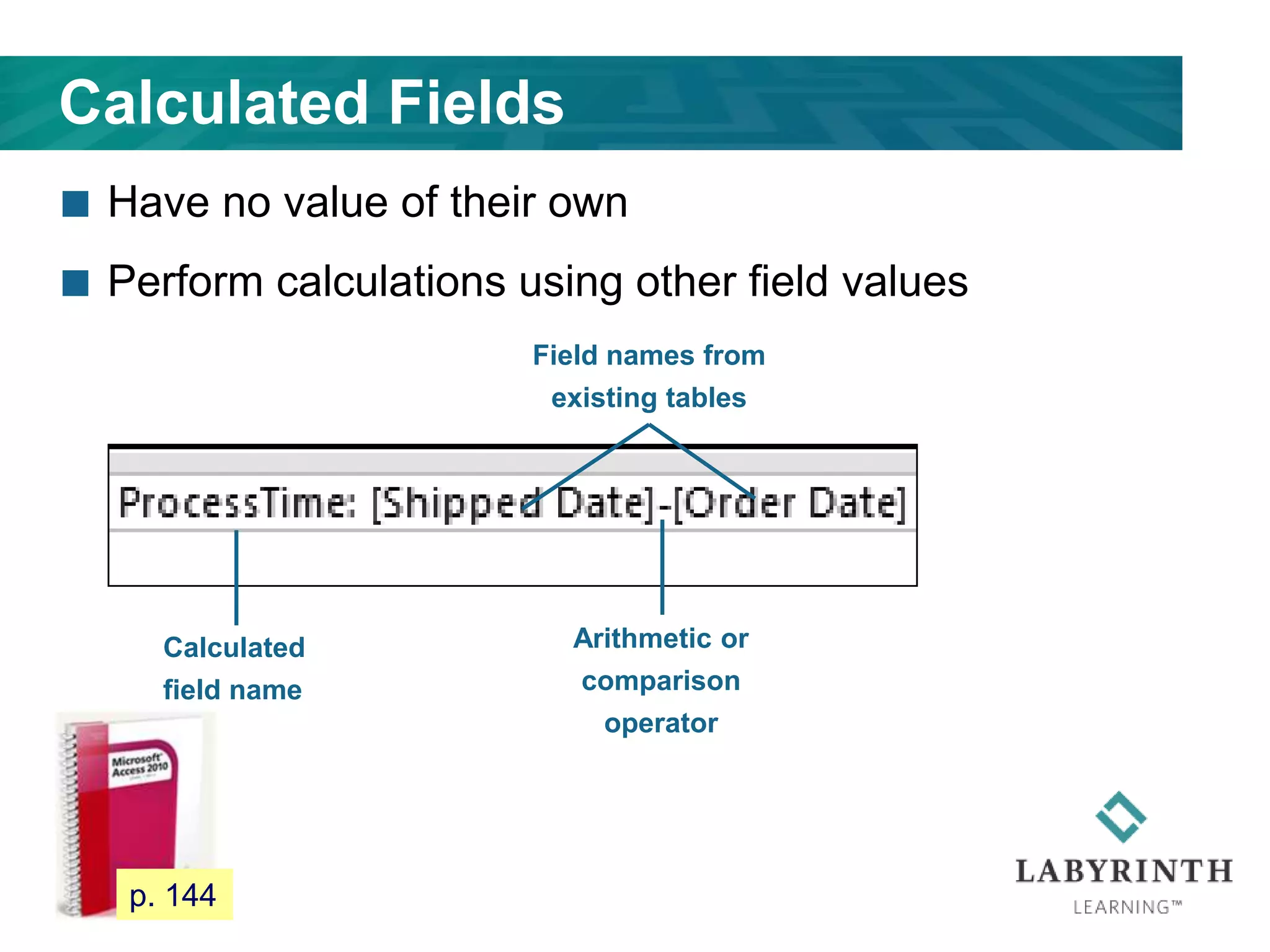 Calculated Fields
 Have no value of their own
 Perform calculations using other field values
Calculated
field name
Field names from
existing tables
Arithmetic or
comparison
operator
126 p. 144
 
