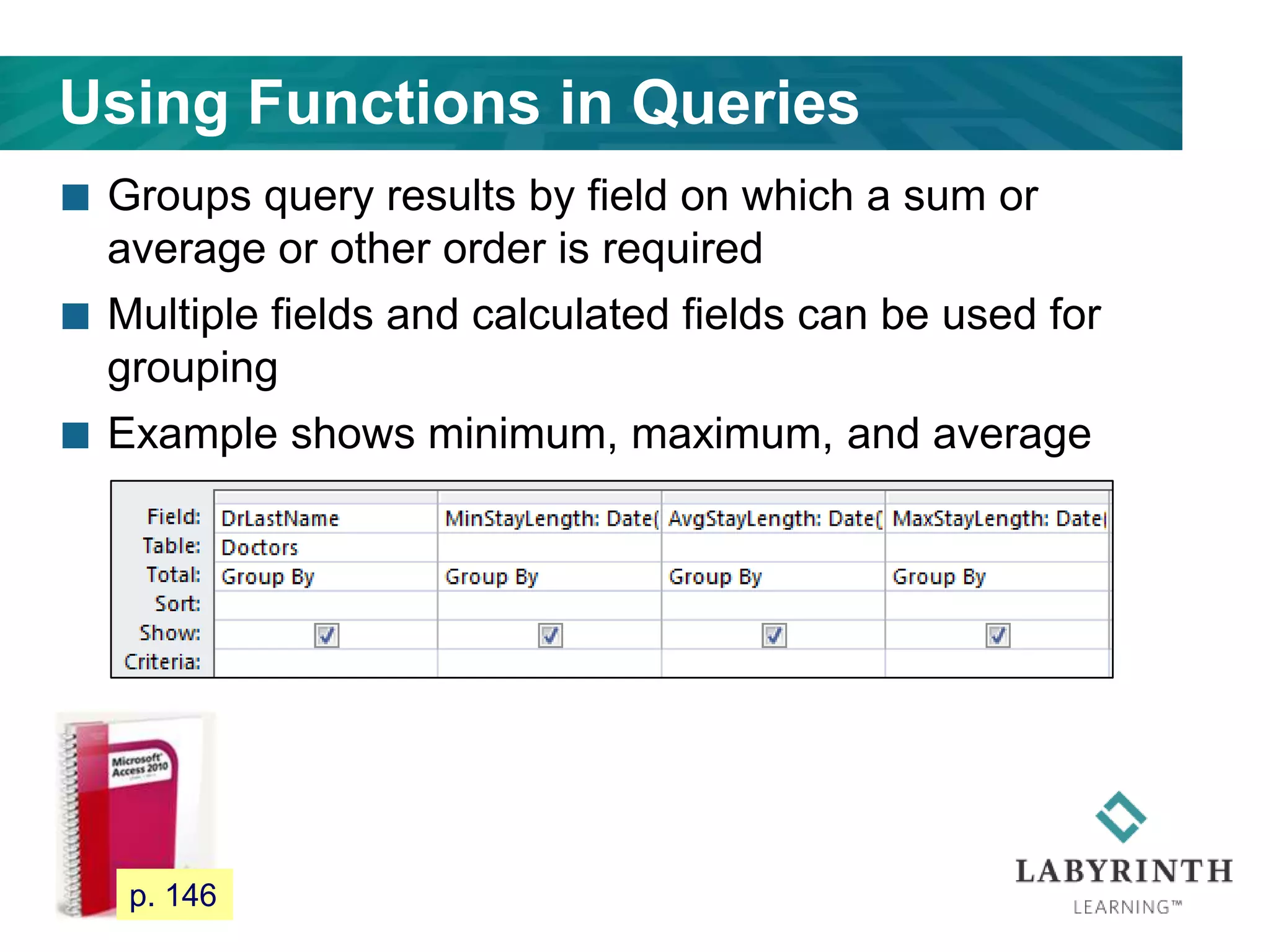 Using Functions in Queries
 Groups query results by field on which a sum or
average or other order is required
 Multiple fields and calculated fields can be used for
grouping
 Example shows minimum, maximum, and average
128 p. 146
 