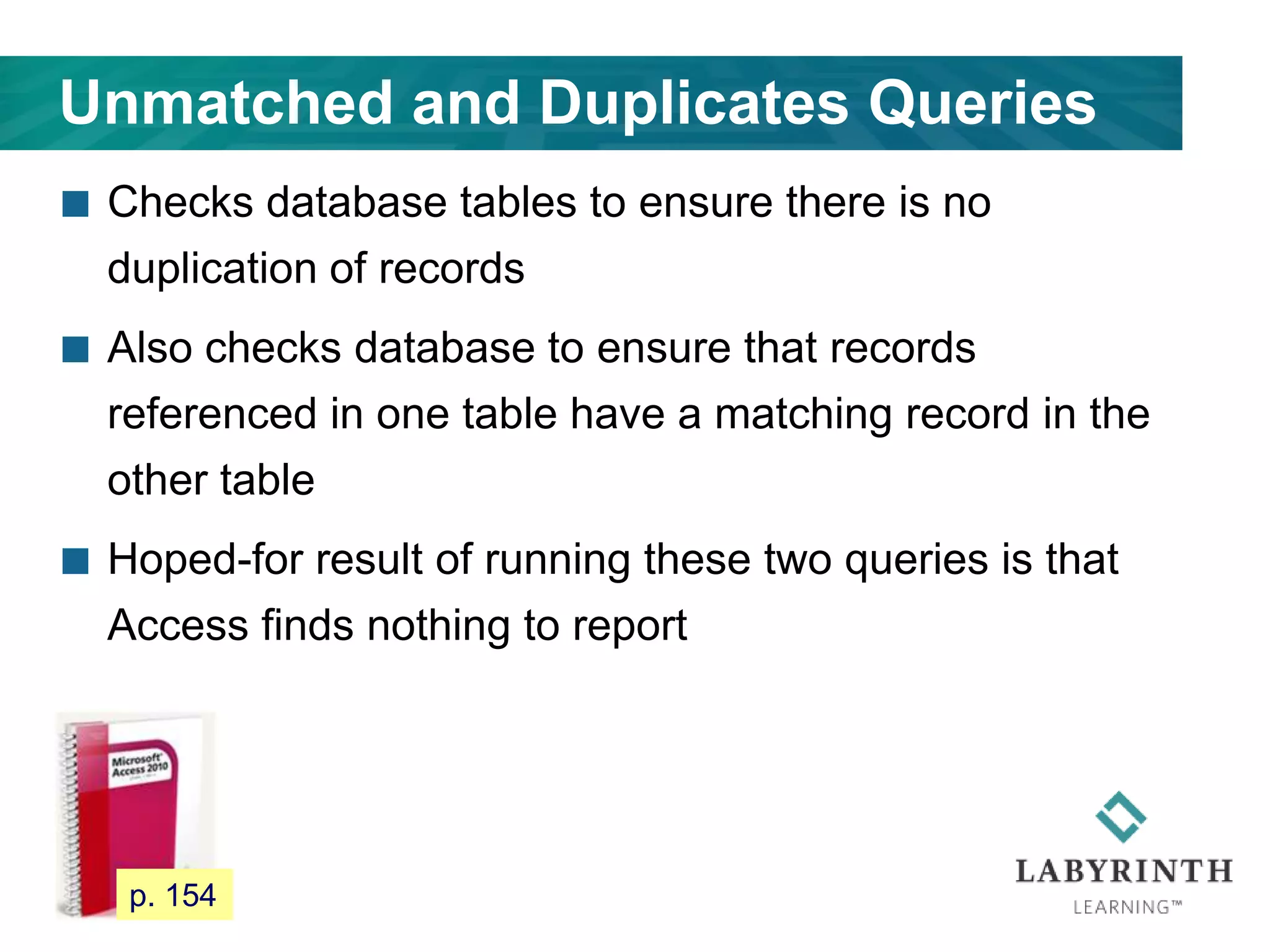 Unmatched and Duplicates Queries
 Checks database tables to ensure there is no
duplication of records
 Also checks database to ensure that records
referenced in one table have a matching record in the
other table
 Hoped-for result of running these two queries is that
Access finds nothing to report
133 p. 154
 