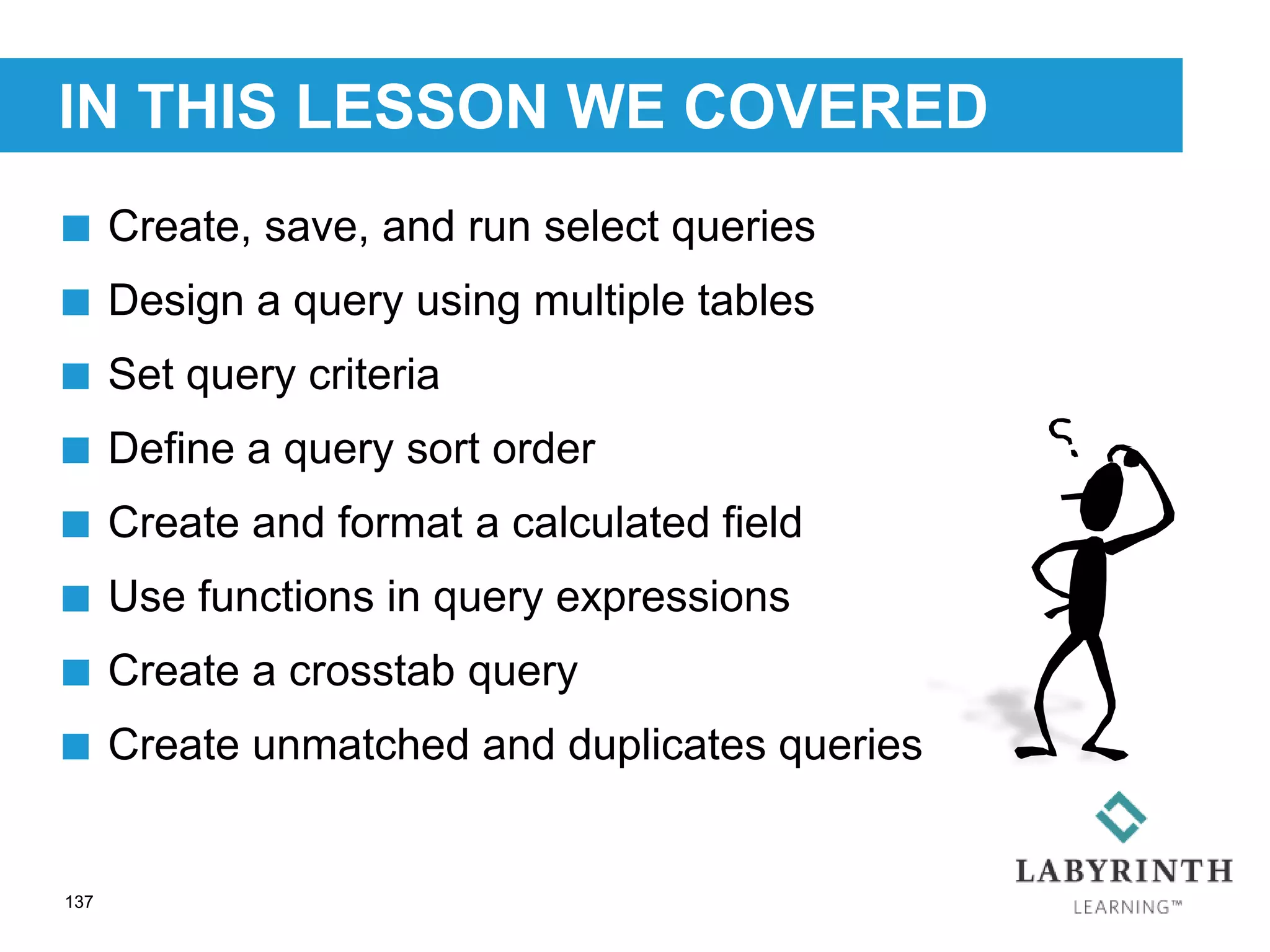 IN THIS LESSON WE COVERED
137
 Create, save, and run select queries
 Design a query using multiple tables
 Set query criteria
 Define a query sort order
 Create and format a calculated field
 Use functions in query expressions
 Create a crosstab query
 Create unmatched and duplicates queries
 