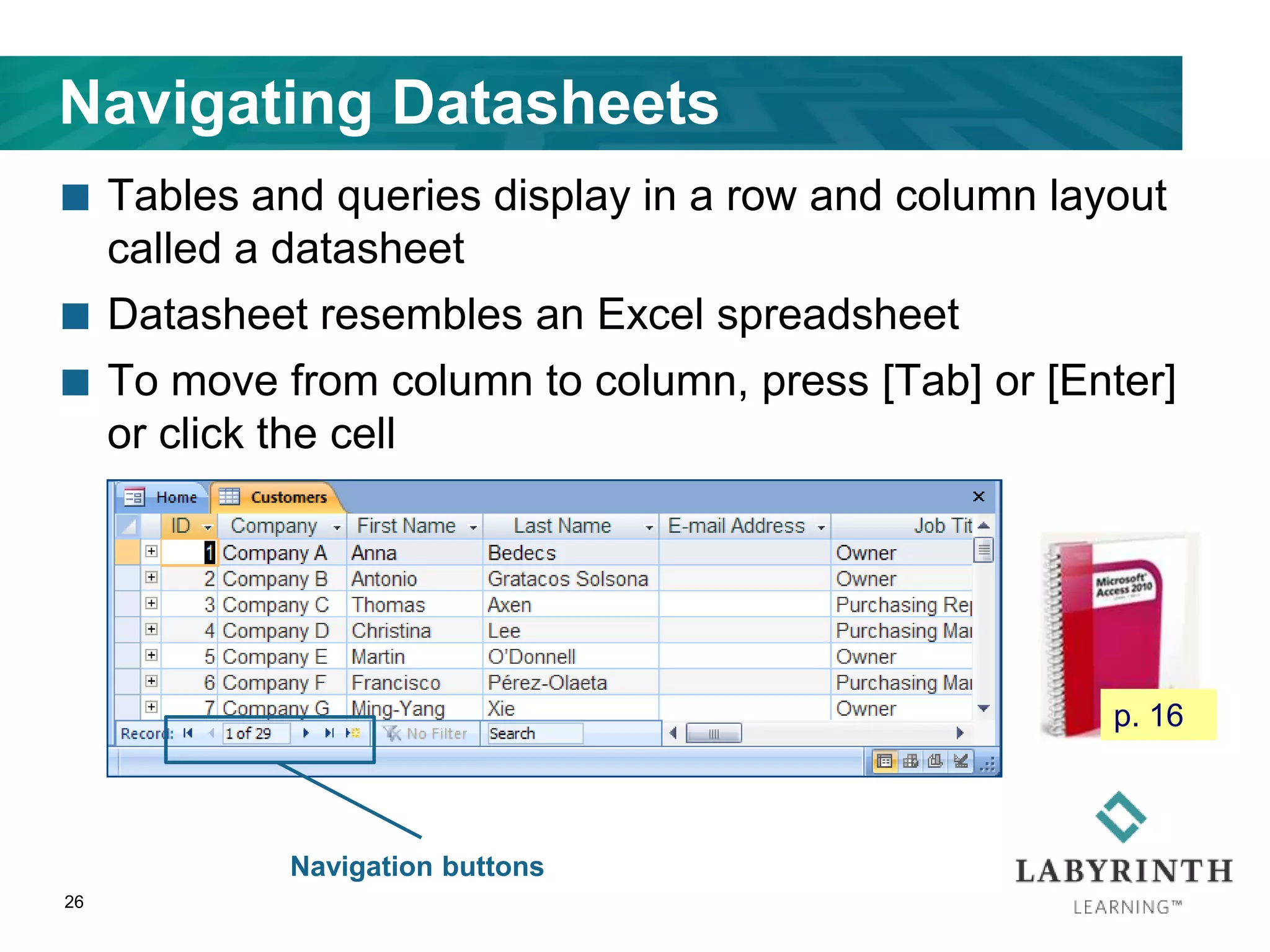 Navigating Datasheets
 Tables and queries display in a row and column layout
called a datasheet
 Datasheet resembles an Excel spreadsheet
 To move from column to column, press [Tab] or [Enter]
or click the cell
26
Navigation buttons
p. 16
 