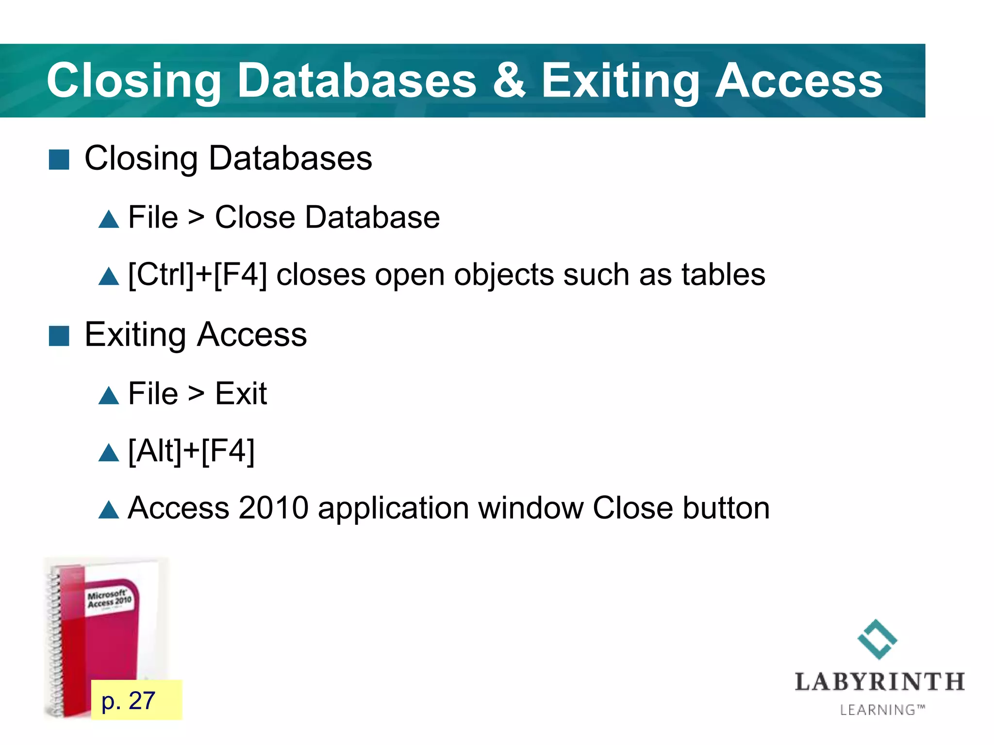Closing Databases & Exiting Access
 Closing Databases
 File > Close Database
 [Ctrl]+[F4] closes open objects such as tables
 Exiting Access
 File > Exit
 [Alt]+[F4]
 Access 2010 application window Close button
35 p. 27
 